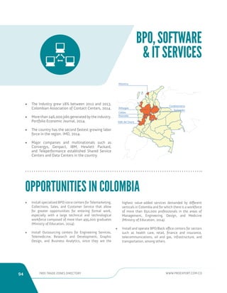 94 FREE TRADE ZONES DIRECTORY WWW.PROEXPORT.COM.CO 
BPO, SOFTWARE 
 IT SERVICES 
Antioquia 
Caldas 
Risaralda 
Valle del Cauca 
Cundinamarca 
Santander 
Atlantico 
• The Industry grew 18% between 2012 and 2013. 
Colombian Association of Contact Centers, 2014. 
• More than 246,000 jobs generated by the industry. 
Portfolio Economic Journal, 2014. 
• The country has the second fastest growing labor 
force in the region. IMD, 2014. 
• Major companies and multinationals such as 
Convergys, Genpact, IBM, Hewlett Packard, 
and Teleperformance established Shared Service 
Centers and Data Centers in the country. 
OPPORTUNITIES IN COLOMBIA 
• Install specialized BPO voice centers for Telemarketing, 
Collections, Sales, and Customer Service that allow 
for greater opportunities for entering formal work, 
especially with a large technical and technological 
workforce composed of more than 495,000 graduates 
(Ministry of Education, 2014). 
• Install Outsourcing centers for Engineering Services, 
Telemedicine, Research and Development, Graphic 
Design, and Business Analytics, since they are the 
highest value-added services demanded by different 
verticals in Colombia and for which there is a workforce 
of more than 650,000 professionals in the areas of 
Management, Engineering, Design, and Medicine 
(Ministry of Education, 2014). 
• Install and operate BPO/Back office centers for sectors 
such as health care, retail, finance and insurance, 
telecommunications, oil and gas, infrastructure, and 
transportation, among others. 
 