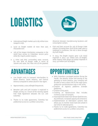 WWW.PROEXPORT.COM.CO FREE TRADE ZONES DIRECTORY 95 
• International freight market up to 165 million tons 
(seaports only). 
• Local air freight market of more than 900 
thousands tons 
• 75% of the largest distribution companies in the 
world have access to Colombian service ports 
either for imports and/or exports. 
• 5 cities and their surrounding areas account 
for over 80% of foreign trade in terms of 
volume and value, but have one of the greatest 
LOGISTICS 
distances between manufacturing locations and 
consumption centers. 
• Coal and fuels account for 75% of foreign trade 
volume. Excluding them, 81% of the trade value is 
mobilized in containers, the rest is done through 
dry bulk freight. 
• In 2013, the freight exports grew 2.1% (total 
exported in 2013: 132 million tons of freight), 
while imports have grown 5% ((total imported in 
2013: 30 million tons of freight). 
• Low freight costs to transport merchandise to 
North America, South America, and Central 
America compared to others found in the region. 
• Approximately 1,000 airfreight frequencies. 
• Between 40% and 50% increase is expected in 
freight activity as a result of the recently signed 
Free Trade Agreement between the U.S. and 
Colombia. 
• Thanks to its trade agreements, Colombia has 
preferential access to 1.5 billion consumers. 
• With Colombia’s privileged position facing the 
Pacific, the Atlantic Ocean and serving as the 
gateway to South America, your company will 
be able to have a direct link to the major ports, 
production and distribution hubs in the world. 
• Creation of logistics platforms (transfer 
platforms). 
• Creation of dry ports. 
• Creating an infrastructure that includes 
numerous ways of transport. 
• Improved frozen food chain (frozen food division, 
dry and frozen, increased capacity of containers). 
• Implementation of information systems that 
allows you to monitor stock load and unload in 
real time (in selected ports). 
• Thanks to its trade agreements, Colombia has 
preferential access to 1.5 billion consumers. 
ADVANTAGES OPPORTUNITIES 
 