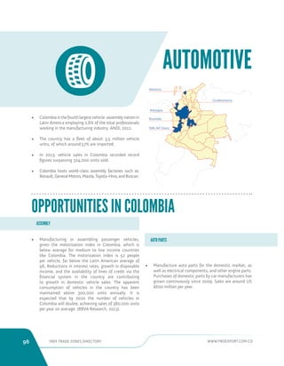 96 FREE TRADE ZONES DIRECTORY WWW.PROEXPORT.COM.CO 
AUTOMOTIVE 
Risaralda 
Cundinamarca 
Valle del Cauca 
Atlantico 
Antioquia 
• Colombia is the fourth largest vehicle-assembly nation in 
Latin America employing 2.6% of the total professionals 
working in the manufacturing industry. ANDI, 2012. 
• The country has a fleet of about 3,5 million vehicle 
units, of which around 57% are imported. 
• In 2013, vehicle sales in Colombia recorded record 
figures surpassing 324,000 units sold. 
• Colombia hosts world-class assembly factories such as: 
Renault, General Motors, Mazda, Toyota-Hino, and Buscarr. 
• Manufacturing or assembling passenger vehicles, 
given the motorization index in Colombia, which is 
below average for medium to low income countries 
like Colombia. The motorization index is 52 people 
per vehicle, far below the Latin American average of 
96. Reductions in interest rates, growth in disposable 
income, and the availability of lines of credit via the 
financial system in the country are contributing 
to growth in domestic vehicle sales. The apparent 
consumption of vehicles in the country has been 
maintained above 300,000 units annually. It is 
expected that by 2020 the number of vehicles in 
Colombia will double, achieving sales of 380,000 units 
per year on average. (BBVA Research, 2013). 
OPPORTUNITIES IN COLOMBIA 
• Manufacture auto parts for the domestic market, as 
well as electrical components, and other engine parts. 
Purchases of domestic parts by car manufacturers has 
grown continuously since 2009. Sales are around US 
$600 million per year. 
ASSEMBLY 
AUTO PARTS 
 