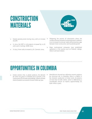 WWW.PROEXPORT.COM.CO FREE TRADE ZONES DIRECTORY 97 
• Fastest growing sector during 2013, with an increase 
of 9.8%. 
• In 2013, the GDP in civil projects increased by 12.7% 
and 11.4% in builings. DANE 2013. 
• In 2013, home sales increased 11.7%. Camacol, 2014. 
OPPORTUNITIES IN COLOMBIA 
CONSTRUCTION 
MATERIALS 
• Create cement, lime, or plaster products, the demand 
for which has grown in Colombia due to growth in the 
construction of civil works and buildings. Imports of these 
kinds of products are around US $200 million per year. 
• Manufacture clay and non-refractory ceramic products 
for structural use. In Colombia, there is a deficit in 
the domestic production of these kinds of products 
of more than US $80 million, which is reflected by a 
considerable amount of imports (approximately US 
$180 million a year). 
• Deepening the process of urbanization where the 
number of homes showed a sustained growth in addition 
to an increased income per capita demonstrating a gap 
between home construction and household growth. 
• Major multinational companies have established 
operations in the country such as Prebuild, Lafarge, 
Holcim and Saint Gobain. 
 