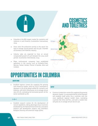 98 FREE TRADE ZONES DIRECTORY WWW.PROEXPORT.COM.CO 
COSMETICS 
AND TOILETRIES 
• Colombia is the fifth largest market for cosmetics and 
toiletries in Latin America. Euromonitor International, 
2014. 
• Since 2000 the productive activity in the sector has 
had an average annual growth rate of 9.9%. Chamber 
of Cosmetics and Toiletries Industry. 
• Industry sales are expected to have an annual 
compounded growth of 7,4% between the 2013-2018 
periods. Euromonitor International, 2014. 
• Major multinational companies have established 
operations in the country such as Kimberly-Clark, 
Belcorp, Yanbal, Henkel, Procter  Gamble, Avon and 
Unilever. 
• Establish logistics centers for supplying the growing 
Latin American market, which by 2015 is estimated to 
represent 17.5% of the global market for cosmetics and 
toiletries, and which should grow at an average annual 
rate of 6.2%, overtaking the estimated growth of this 
sector worldwide (5.2%). 
• Establish research centers for the development of 
natural ingredients, taking advantage of tax incentives 
established by the National Government for innovative 
research and development projects and Colombia’s 
biological diversity and extensive range of flora. 
• Construct production centers for supplying the growing 
domestic market. It is estimated that by 2018 Colombia 
will establish itself within the 5 countries with the 
most significant regional market share, overtaking 
countries like Chile and Peru, and with a market that 
will grow at an average annual rate of 7.4%. 
LOGISTIC HUBS 
OUTPUT 
I + D + I 
OPPORTUNITIES IN COLOMBIA 
Antioquia 
Magdalena 
Valle del Cauca 
Cundinamarca and Bogota 
 