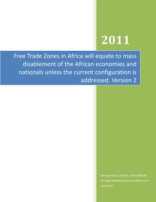 2011
Free Trade Zones in Africa will equate to mass
   disablement of the African economies and
  nationals unless the current configuration is
                         addressed. Version 2




                                 Ben Oguntala, LLB Hons. LLM (LONDON)
                                 Ben.oguntala@dataprotectionofficer.com
                                 3/19/2011
 