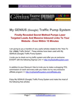 MY GENIUS (GOOGLE) TRAFFIC PUMP SYSTEM




My GENIUS (Google) Traffic Pump System
    Finally Revealed Secret Method Pumps Laser
 Targeted Leads And Massive Inbound Links To Your
          Website - Even Within 15 Minutes


I am giving to you a handful of very useful articles related to the “How To
Get (FREE) Traffic Niche!”. These articles have been used with My
GENIUS (Google) Traffic Pump System.

I invite you to check out my traffic system and offer you an exclusive
$10OFF with the following SignUp Link >> http://myfreetrafficsystem.com



In addition to your Discount I like to invite you to make a whopping 75%
commission on each and every sale you make via my very exclusive
affiliate program >> http://myfreetrafficsystem.com/affiliates.php



Enjoy My GENIUS (Google) Traffic Pump System and make the most of
the following free articles:




                   Page 1        myfreetrafficsystem.com
 