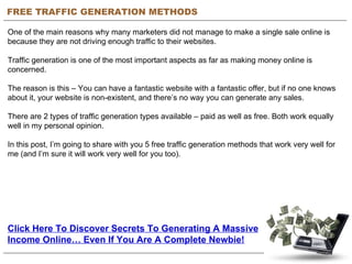 FREE TRAFFIC GENERATION METHODS One of the main reasons why many marketers did not manage to make a single sale online is because they are not driving enough traffic to their websites.   Traffic generation is one of the most important aspects as far as making money online is concerned.  The reason is this – You can have a fantastic website with a fantastic offer, but if no one knows about it, your website is non-existent, and there’s no way you can generate any sales.   There are 2 types of traffic generation types available – paid as well as free. Both work equally well in my personal opinion.  In this post, I’m going to share with you 5 free traffic generation methods that work very well for me (and I’m sure it will work very well for you too). Click Here To Discover Secrets To Generating A Massive Income Online… Even If You Are A Complete Newbie! 