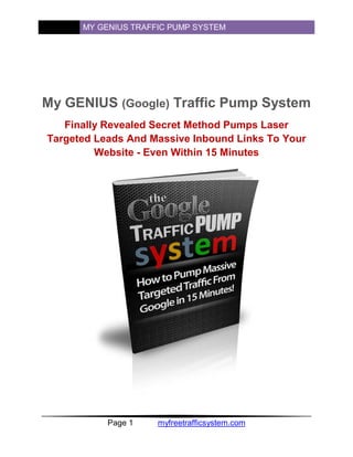 MY GENIUS TRAFFIC PUMP SYSTEM




My GENIUS (Google) Traffic Pump System
   Finally Revealed Secret Method Pumps Laser
Targeted Leads And Massive Inbound Links To Your
         Website - Even Within 15 Minutes




           Page 1    myfreetrafficsystem.com
 