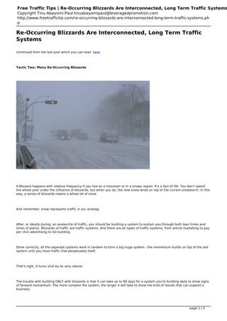 Free Traffic Tips | Re-Occurring Blizzards Are Interconnected, Long Term Traffic Systems
Copyright Tinu Abayomi-Paul tinuabayomipaul@leveragedpromotion.com
http://www.freetraffictip.com/re-occurring-blizzards-are-interconnected-long-term-traffic-systems.ph
p

Re-Occurring Blizzards Are Interconnected, Long Term Traffic
Systems

Continued from the last post which you can read here
                                                   .




Tactic Two: Many Re-Occurring Blizzards




A Blizzard happens with relative frequency if you live on a mountain or in a snowy region. It's a fact of life. You don't spend
the whole year under the influence of blizzards, but when you do, the new snow lands on top of the current snowstorm. In this
way, a series of blizzards means a whole lot of snow.




And remember, snow represents traffic in our analogy.




After, or ideally during, an avalanche of traffic, you should be building a system to sustain you through both lean times and
times of plenty. Blizzards of traffic are traffic systems. And there are all types of traffic systems, from article marketing to pay
per click advertising to list building.




Done correctly, all the separate systems work in tandem to form a big huge system - the momentum builds on top of the last
system until you have traffic that perpetuates itself.




That's right, it turns viral by its very nature.




The trouble with building ONLY with blizzards is that it can take up to 90 days for a system you're building daily to show signs
of forward momentum. The more complex the system, the longer it will take to show the kind of results that can support a
business.




                                                                                                                      page 1 / 2
 