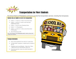 Transportation for More Students
The School District of Philadelphia continues to provide free transportation services, including free transpasses.
Students who are eligible to receive free transportation

        Grades 7 – 12 who live 1.5 miles or more from school
        Grades 1 – 6 who live 1.5 miles or more from their
         neighborhood school
        Grades 1 – 8 who live near a Hazardous Route
        Grades 1 – 12, Desegregation
        Grades 1 – 12 who live 1.5 miles or more from school,
         Overcrowding
        Special Education, by IEP
Note: This program is for Philadelphia public, charter, private and
archdiocesan students



Transpass Information

        Passes will be distributed at the school on a weekly basis.
        To obtain FREE Transpasses, a student must be a resident of
         the city.
        Transpasses may be used Monday – Friday from 5:30am –
         7:00pm and are only valid during the school year.
        If you have questions, contact your school's principal or
         administrator.
 
