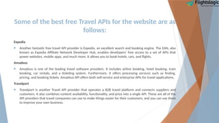Some of the best free Travel APIs for the website are as
follows:
Expedia
 Another fantastic free travel API provider is Expedia, an excellent search and booking engine. The EAN, also
known as Expedia Affiliate Network Developer Hub, enables developers’ free access to a set of APIs that
power websites, mobile apps, and much more. It allows you to book hotels, cars, and flights.
Amadeus
 Amadeus is one of the leading travel software providers. It includes airline booking, hotel booking, train
booking, car rentals, and a ticketing system. Furthermore, it offers processing services such as finding,
pricing, and booking tickets. Amadeus API offers both self-service and enterprise APIs for travel applications.
Travelport
 Travelport is another Travel API provider that operates a B2B travel platform and connects suppliers and
customers. It also combines content availability, functionality, and price into a single API. These are all of the
API providers that travel companies can use to make things easier for their customers, and you can use them
to improve your own business.
 