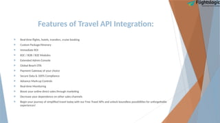 Features of Travel API Integration:
 Real-time flights, hotels, transfers, cruise booking
 Custom Package/Itinerary
 Immediate ROI
 B2C / B2B / B2E Modules
 Extended Admin Console
 Global Reach OTA
 Payment Gateway of your choice
 Secure Data & 100% Compliance
 Advance Mark-up Controls
 Real-time Monitoring
 Boost your online direct sales through marketing
 Decrease your dependence on other sales channels
 Begin your journey of simplified travel today with our Free Travel APIs and unlock boundless possibilities for unforgettable
experiences!
 
