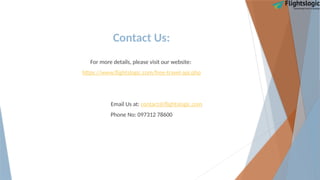 Contact Us:
For more details, please visit our website:
https://www.flightslogic.com/free-travel-api.php
Email Us at: contact@flightslogic.com
Phone No: 097312 78600
 
