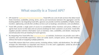 What exactly is a Travel API?
 API stands for Application Programming Interface. Travel APIs are a set of web services that allow travel
feeds (inventory, availability, pricing, terms, and so on) transmission between the aggregator and the
booking platform. By integrating travel APIs, agencies can provide real-time availability of flights, hotels,
transfers, sightseeing, and all other ancillary services such as bookings, amendments, and cancellations.
 Travel APIs provide a single point of access to consolidated airline inventory and prices. Millions of
agents have access to that data and can process bookings for their customers at any time. Travel XML
suppliers provide real-time information such as inventory, rates, availability, and details, reducing the
overall execution time per booking for travel agencies.
 By integrating Free Travel APIs into travel applications or websites, businesses can provide users with a
seamless and user-friendly experience. Users can easily search, compare prices, and make bookings
without the hassle of navigating multiple platforms.
 Travel APIs retrieve data from various servers, including airlines, hotels, and destinations. The API then
arranges the information as requested and returns it to the user's application, sorted by all of the
requested parameters, for display to the end user.
 