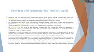 How does the FlightsLogic Free Travel API work?
 FlightsLogic Free Travel API connects your travel business systems to our extensive network of suppliers and content. The
API integration provides real-time availability, pricing, and booking capabilities for flights, hotels, car rentals, and other travel services.
This allows your customers to search for, compare, and book travel options directly through your platform.
 Our Free Travel APIs serve as your trusted travel companion, simplifying each step of your journey. Our APIs cover everything from
flight bookings, hotel reservations, and car rentals to visiting popular tourist attractions. You can access a wide range of travel
services, saving you time and effort. Our APIs provide a one-stop solution that simplifies your travel planning.
 Our Free Travel APIs are built to be fast and lightweight. Integration with your existing travel platforms or applications is
straightforward, and you'll be up and running in no time. Even if you're not an experienced developer, our detailed documentation
will guide you through the integration process.
 Integrating our Free Travel APIs into your travel services will undoubtedly enhance your customers' overall experience. They can easily
plan their trips, access real-time information, and make reservations. When you provide your customers with an easy-to-use travel
platform, you will see an increase in customer loyalty and positive feedback, which will help your business thrive.
 In today's fast-paced world, staying ahead of the competition is critical for any business. Incorporating our Free Travel APIs into your
offerings gives you a competitive edge in the travel industry. With seamless integration and advanced technological capabilities, you
can provide a modern and efficient travel experience that distinguishes you from the competition.
 Our Free Travel APIs provide a transformative travel experience that frees you from the burden of paperwork. Our APIs are
streamlined, lightweight, and come with extensive documentation and technical support, making them ideal for seamless integration.
 