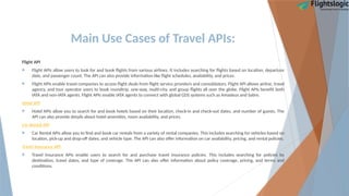 Main Use Cases of Travel APIs:
Flight API
 Flight APIs allow users to look for and book flights from various airlines. It includes searching for flights based on location, departure
date, and passenger count. The API can also provide information like flight schedules, availability, and prices.
 Flight APIs enable travel companies to access flight deals from flight service providers and consolidators. Flight API allows airline, travel
agency, and tour operator users to book roundtrip, one-way, multi-city, and group flights all over the globe. Flight APIs benefit both
IATA and non-IATA agents. Flight APIs enable IATA agents to connect with global GDS systems such as Amadeus and Sabre.
Hotel API
 Hotel APIs allow you to search for and book hotels based on their location, check-in and check-out dates, and number of guests. The
API can also provide details about hotel amenities, room availability, and prices.
Car Rental API
 Car Rental APIs allow you to find and book car rentals from a variety of rental companies. This includes searching for vehicles based on
location, pick-up and drop-off dates, and vehicle type. The API can also offer information on car availability, pricing, and rental policies.
Travel Insurance API
 Travel Insurance APIs enable users to search for and purchase travel insurance policies. This includes searching for policies by
destination, travel dates, and type of coverage. The API can also offer information about policy coverage, pricing, and terms and
conditions.
 
