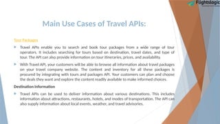 Main Use Cases of Travel APIs:
Tour Packages
 Travel APIs enable you to search and book tour packages from a wide range of tour
operators. It includes searching for tours based on destination, travel dates, and type of
tour. The API can also provide information on tour itineraries, prices, and availability.
 With Travel API, your customers will be able to browse all information about travel packages
on your travel company website. The content and inventory for all these packages is
procured by integrating with tours and packages API. Your customers can plan and choose
the deals they want and explore the content readily available to make informed choices.
Destination Information
 Travel APIs can be used to deliver information about various destinations. This includes
information about attractions, restaurants, hotels, and modes of transportation. The API can
also supply information about local events, weather, and travel advisories.
 