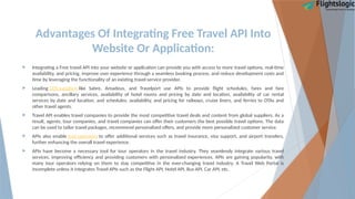 Advantages Of Integrating Free Travel API Into
Website Or Application:
 Integrating a Free travel API into your website or application can provide you with access to more travel options, real-time
availability, and pricing, improve user experience through a seamless booking process, and reduce development costs and
time by leveraging the functionality of an existing travel service provider.
 Leading GDS suppliers like Sabre, Amadeus, and Travelport use APIs to provide flight schedules, fares and fare
comparisons, ancillary services, availability of hotel rooms and pricing by date and location, availability of car rental
services by date and location, and schedules, availability, and pricing for railways, cruise liners, and ferries to OTAs and
other travel agents.
 Travel API enables travel companies to provide the most competitive travel deals and content from global suppliers. As a
result, agents, tour companies, and travel companies can offer their customers the best possible travel options. The data
can be used to tailor travel packages, recommend personalized offers, and provide more personalized customer service.
 APIs also enable tour operators to offer additional services such as travel insurance, visa support, and airport transfers,
further enhancing the overall travel experience.
 APIs have become a necessary tool for tour operators in the travel industry. They seamlessly integrate various travel
services, improving efficiency and providing customers with personalized experiences. APIs are gaining popularity, with
many tour operators relying on them to stay competitive in the ever-changing travel industry. A Travel Web Portal is
incomplete unless it integrates Travel APIs such as the Flight API, Hotel API, Bus API, Car API, etc.
 