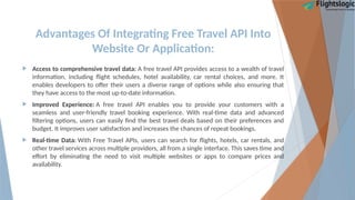 Advantages Of Integrating Free Travel API Into
Website Or Application:
 Access to comprehensive travel data: A free travel API provides access to a wealth of travel
information, including flight schedules, hotel availability, car rental choices, and more. It
enables developers to offer their users a diverse range of options while also ensuring that
they have access to the most up-to-date information.
 Improved Experience: A free travel API enables you to provide your customers with a
seamless and user-friendly travel booking experience. With real-time data and advanced
filtering options, users can easily find the best travel deals based on their preferences and
budget. It improves user satisfaction and increases the chances of repeat bookings.
 Real-time Data: With Free Travel APIs, users can search for flights, hotels, car rentals, and
other travel services across multiple providers, all from a single interface. This saves time and
effort by eliminating the need to visit multiple websites or apps to compare prices and
availability.
 