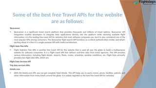 Some of the best free Travel APIs for the website
are as follows:
Skyscanner
 Skyscanner is a significant travel search platform that provides thousands and millions of travel options. Skyscanner API
integration enables developers to integrate their applications directly into the platform while receiving available flight
information. It is the leading free travel API for websites that most software companies use, but it is also considered one of the
most popular APIs among consumers. The Skyscanner flight search API functions as a critical authentication model, and what's
exciting about it is that it's a single-purpose API with restful architecture.
Flight Stats Flex APIs
 Flight Statistics Flex APIs is another free travel API for the website that is used all over the globe to build a multipurpose
website for software companies. It is a flight travel API that delivers real-time data from travel agencies. This API provides
various information, including flight details, airports, fleets, routes, schedules, weather conditions, etc. Flight Stats primarily
provides two flight data APIs, which are:
Flight Data Services API
Trip data services APIs
Hotels.com
 With the Hotels.com API, you can get complete hotel details. This API helps you to query rooms, prices, facilities, policies, and
other information from many hotels around the globe. It is widely regarded as the best free travel API for websites.
 