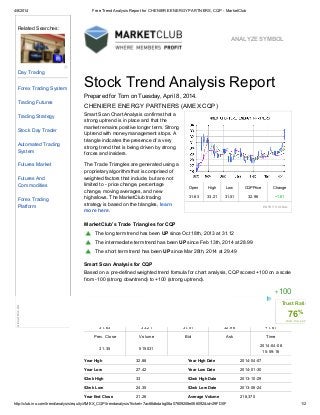 4/8/2014 Free Trend Analysis Report for CHENIERE ENERGY PARTNERS, CQP - MarketClub
http://club.ino.com/trend/analysis/equity/AMEX_CQP/trendanalysis?ticket=7ac66dbdabg06a07809208e066092&id=29FD0F 1/2
ANALYZE SYMBOL
Smart Scan Chart Analysis confirms that a
strong uptrend is in place and that the
market remains positive longer term. Strong
Uptrend with money management stops. A
triangle indicates the presence of a very
strong trend that is being driven by strong
forces and insiders.
The Trade Triangles are generated using a
proprietary algorithm that is comprised of
weighted factors that include, but are not
limited to - price change, percentage
change, moving averages, and new
highs/lows. The MarketClub trading
strategy is based on the triangles, learn
more here.
Open High Low CQP Price Change
31.63 33.21 31.51 32.96 +1.61
ENTRY SIGNAL
The long term trend has been UP since Oct 18th, 2013 at 31.12
The intermediate term trend has been UP since Feb 13th, 2014 at 28.99
The short term trend has been UP since Mar 28th, 2014 at 29.49
Stock Trend Analysis Report
Prepared for Tom on Tuesday, April 8, 2014.
CHENIERE ENERGY PARTNERS (AMEX:CQP)
MarketClub’s Trade Triangles for CQP
Smart Scan Analysis for CQP
Based on a pre-defined weighted trend formula for chart analysis, CQP scored +100 on a scale
from -100 (strong downtrend) to +100 (strong uptrend).
+100
STRONG DOWNTREND SIDEWAYS STRONG UPTREND
Open High Low Price Change
31.63 33.21 31.51 32.96 +1.61
Prev. Close Volume Bid Ask Time
31.35 515031
2014-04-08
15:59:16
Year High 32.88 Year High Date 2014-04-07
Year Low 27.42 Year Low Date 2014-01-30
52wk High 33 52wk High Date 2013-10-29
52wk Low 24.35 52wk Low Date 2013-06-24
Year End Close 21.26 Average Volume 218,370
Related Searches:
Day Trading
Forex Trading System
Trading Futures
Trading Strategy
Stock Day Trader
Automated Trading
System
Futures Market
Futures And
Commodities
Forex Trading
Platform
?
AboutthisAd
Trust Rating
76%
club.ino.com
 