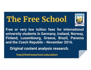 Free or very low tuition fees for international
university students in Germany, Iceland, Norway,
Finland, Luxembourg, Greece, Brazil, Panama
and the Czech Republic - November 2016.
free@thefreeschool.education
Original content analysis research.
The Free School
 