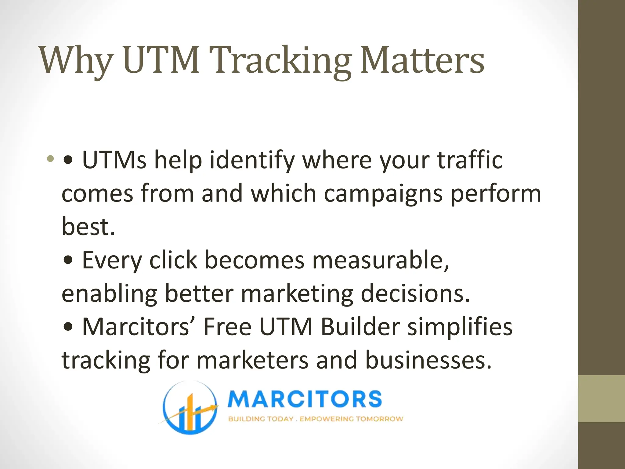Why UTM Tracking Matters
• • UTMs help identify where your traffic
comes from and which campaigns perform
best.
• Every click becomes measurable,
enabling better marketing decisions.
• Marcitors’ Free UTM Builder simplifies
tracking for marketers and businesses.
 