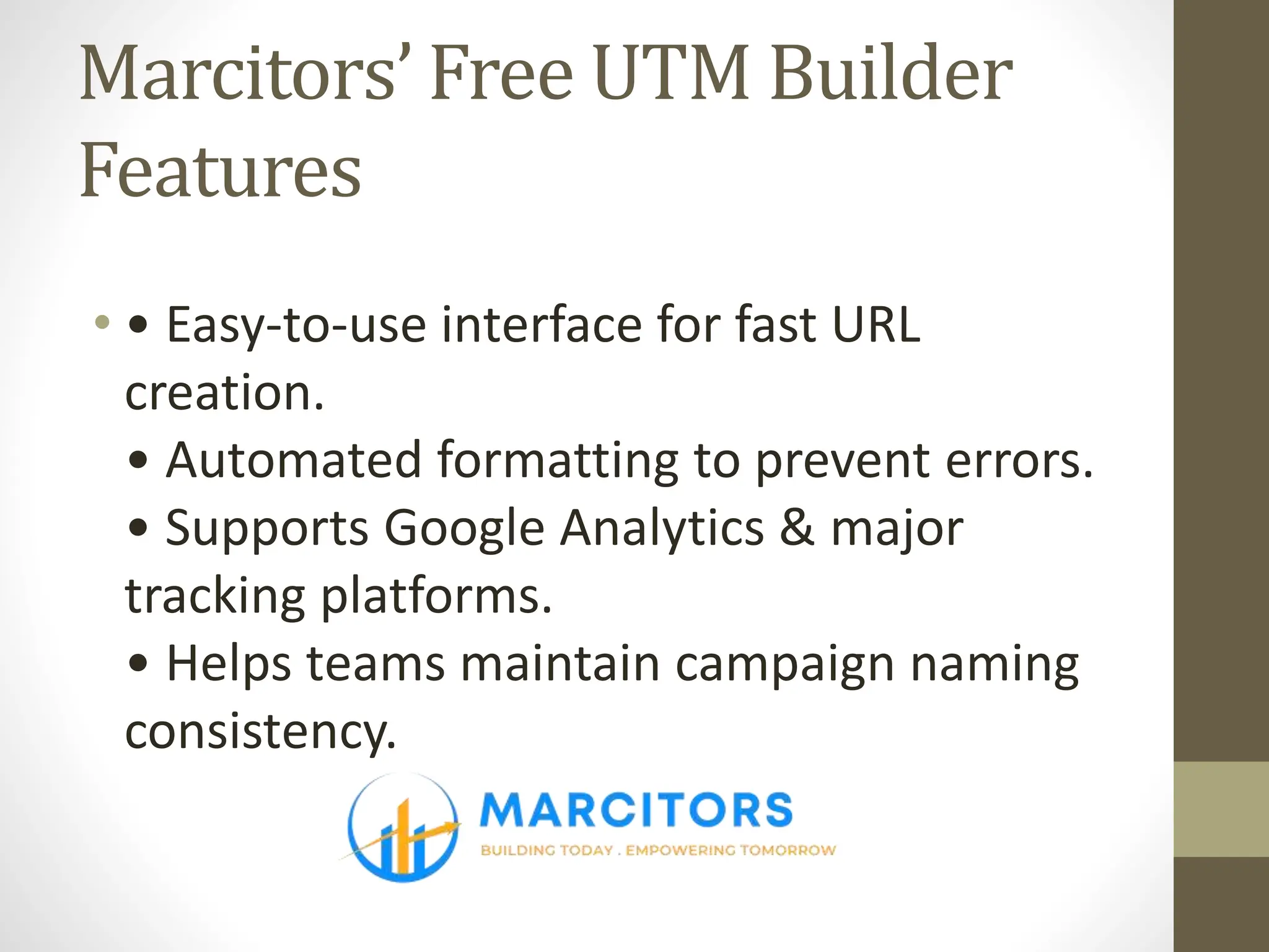 Marcitors’ Free UTM Builder
Features
• • Easy-to-use interface for fast URL
creation.
• Automated formatting to prevent errors.
• Supports Google Analytics & major
tracking platforms.
• Helps teams maintain campaign naming
consistency.
 