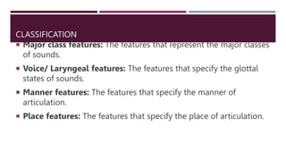CLASSIFICATION
 Major class features: The features that represent the major classes
of sounds.
 Voice/ Laryngeal features: The features that specify the glottal
states of sounds.
 Manner features: The features that specify the manner of
articulation.
 Place features: The features that specify the place of articulation.
 