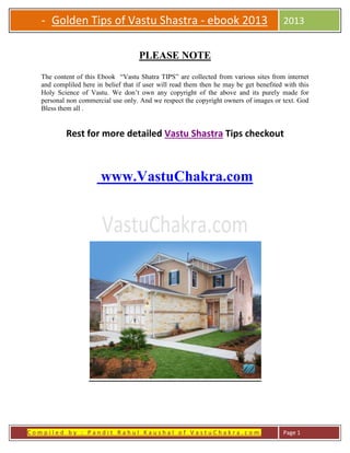C o m p i l e d b y : P a n d i t R a h u l K a u s h a l o f V a s t u C h a k r a . c o m Page 1
- Golden Tips of Vastu Shastra - ebook 2013
new edition
2013
PLEASE NOTE
The content of this Ebook “Vastu Shatra TIPS” are collected from various sites from internet
and compliled here in belief that if user will read them then he may be get benefited with this
Holy Science of Vastu. We don’t own any copyright of the above and its purely made for
personal non commercial use only. And we respect the copyright owners of images or text. God
Bless them all .
Rest for more detailed Vastu Shastra Tips checkout
www.VastuChakra.com
 
