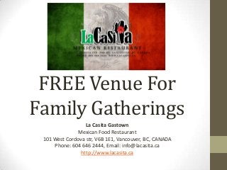 FREE Venue For
Family Gatherings
La Casita Gastown
Mexican Food Restaurant
101 West Cordova str, V6B 1E1, Vancouver, BC, CANADA
Phone: 604 646 2444, Email: info@lacasita.ca
http://www.lacasita.ca
 
