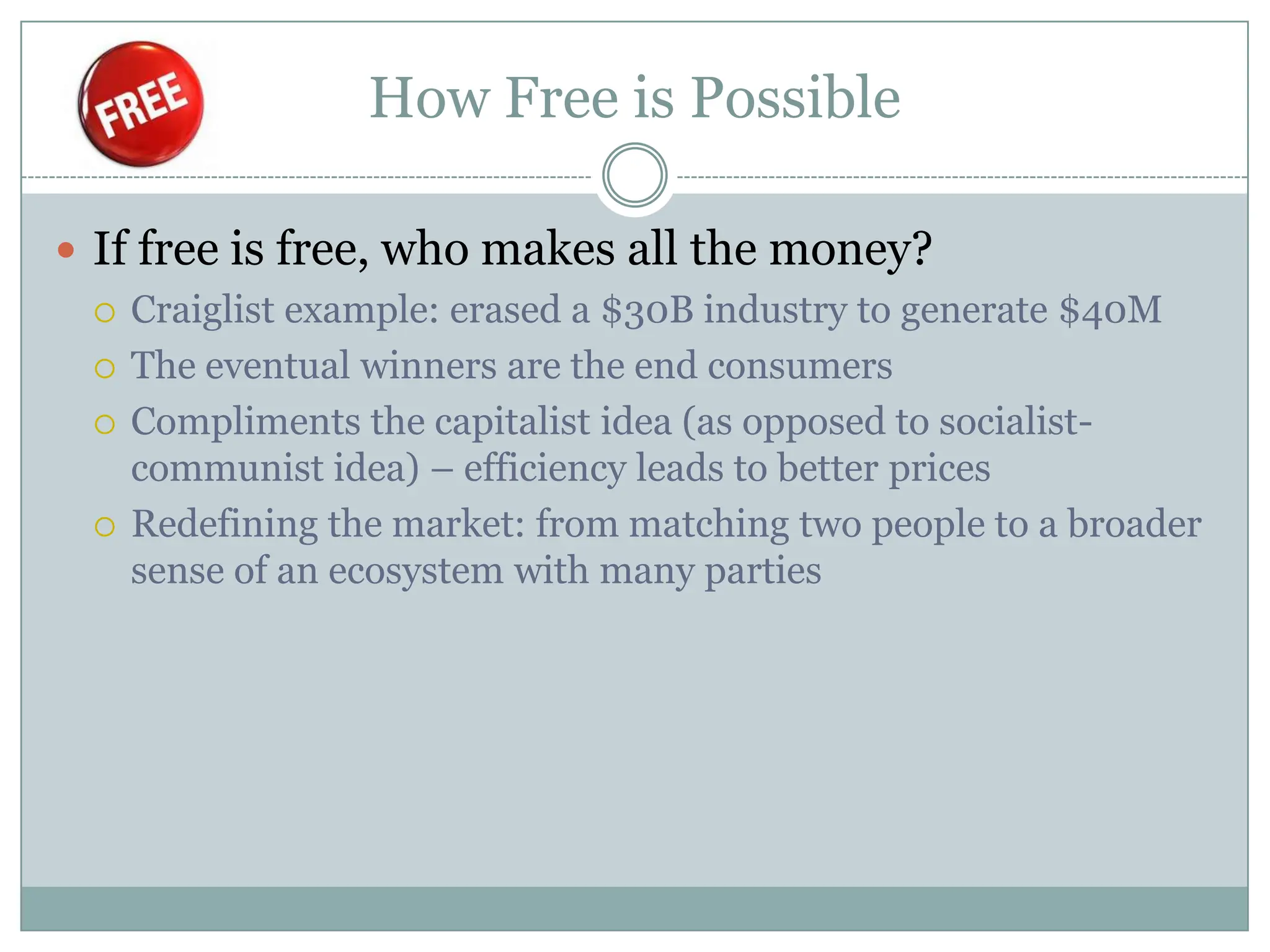 How Free is Possible

 If free is free, who makes all the money?
   Craiglist example: erased a $30B industry to generate $40M

   The eventual winners are the end consumers

   Compliments the capitalist idea (as opposed to socialist-
    communist idea) – efficiency leads to better prices
   Redefining the market: from matching two people to a broader
    sense of an ecosystem with many parties
 