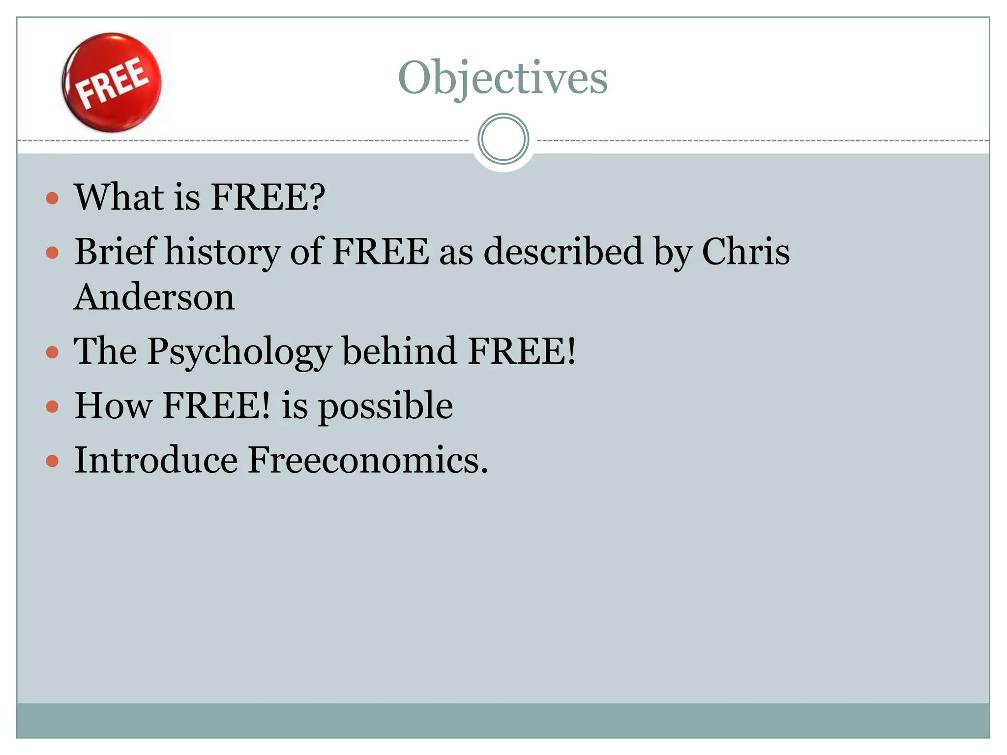 Objectives

 What is FREE?
 Brief history of FREE as described by Chris
  Anderson
 The Psychology behind FREE!
 How FREE! is possible
 Introduce Freeconomics.
 