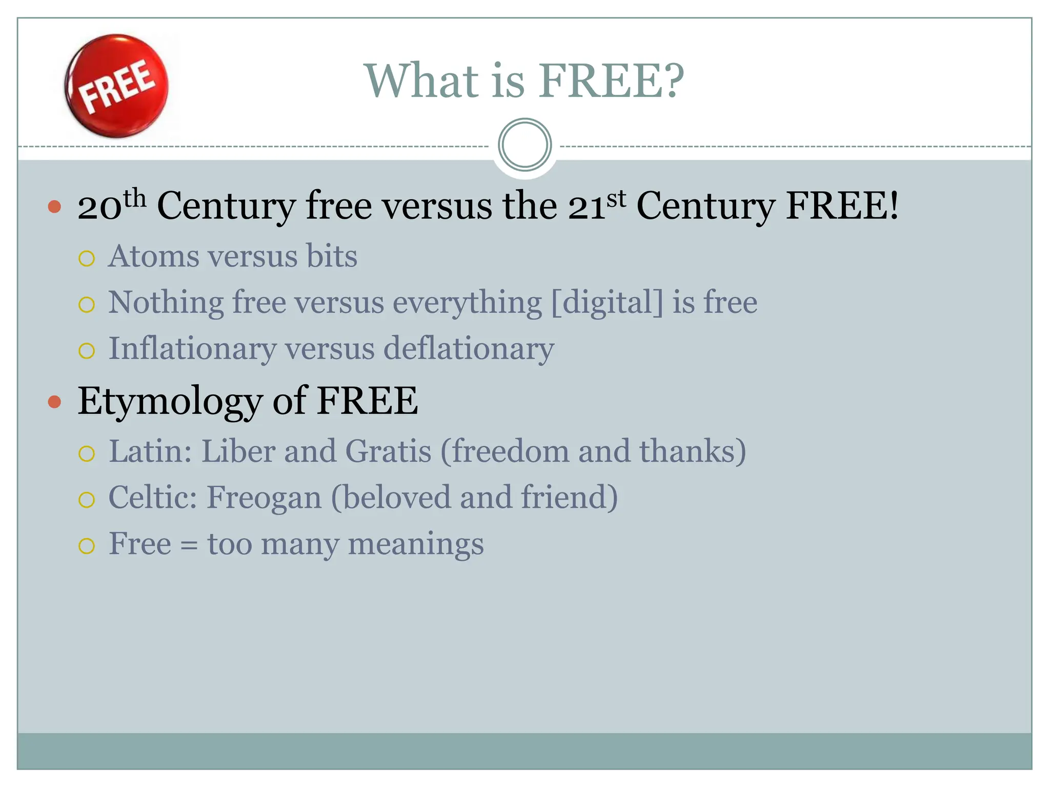 What is FREE?

 20th Century free versus the 21st Century FREE!
   Atoms versus bits

   Nothing free versus everything [digital] is free

   Inflationary versus deflationary

 Etymology of FREE
   Latin: Liber and Gratis (freedom and thanks)

   Celtic: Freogan (beloved and friend)

   Free = too many meanings
 