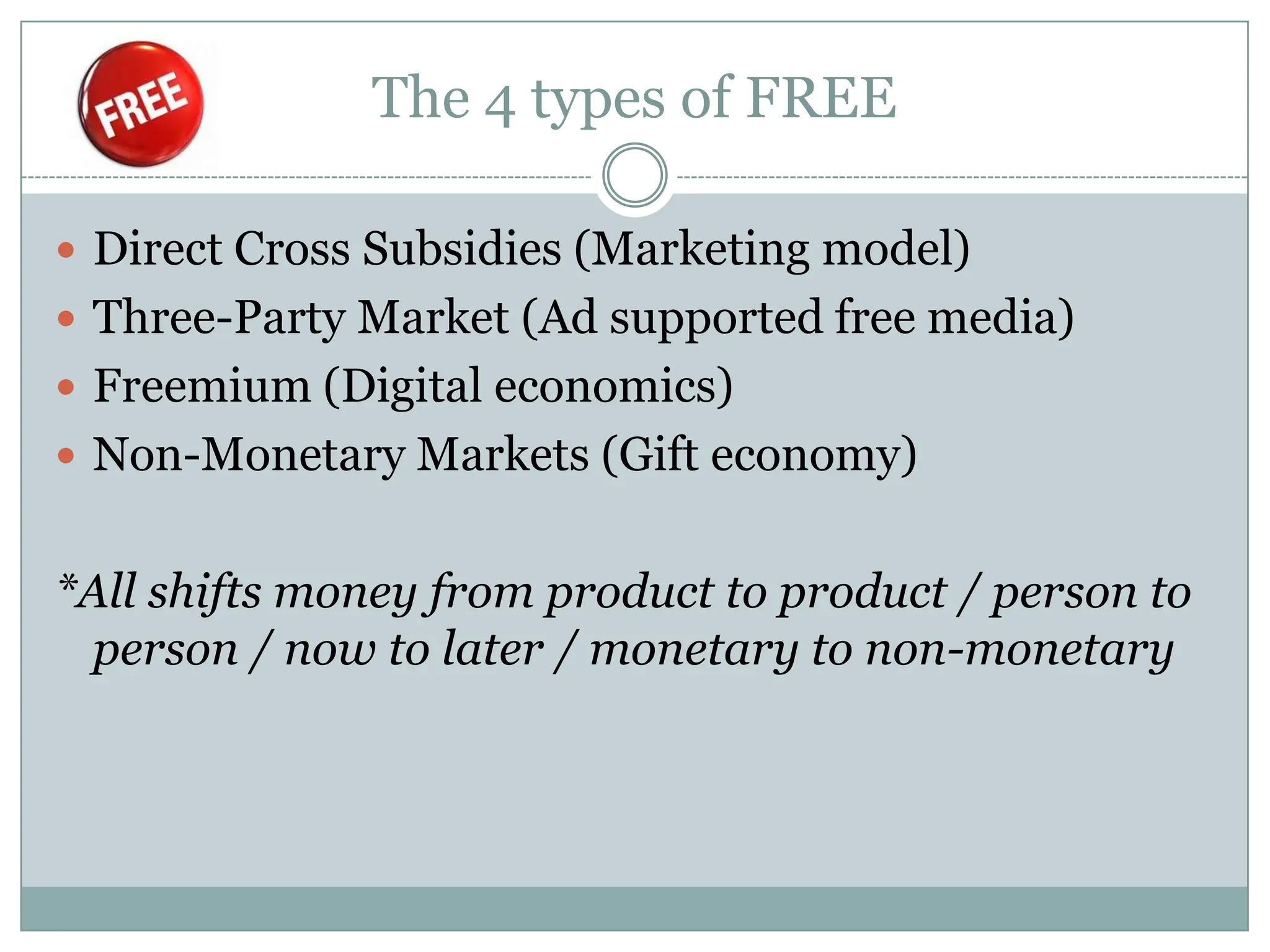 The 4 types of FREE

 Direct Cross Subsidies (Marketing model)
 Three-Party Market (Ad supported free media)
 Freemium (Digital economics)
 Non-Monetary Markets (Gift economy)


*All shifts money from product to product / person to
 person / now to later / monetary to non-monetary
 