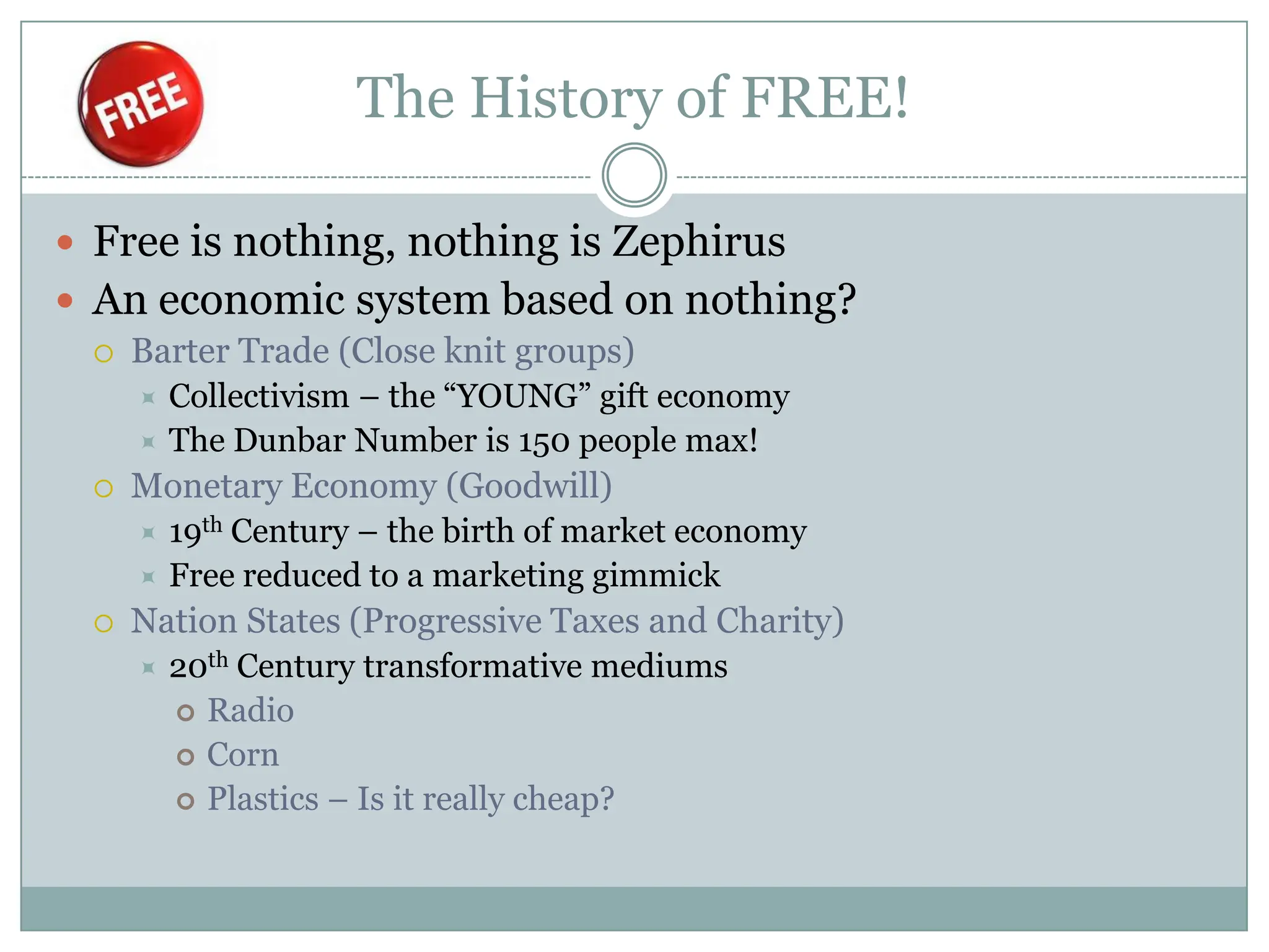 The History of FREE!

 Free is nothing, nothing is Zephirus
 An economic system based on nothing?
    Barter Trade (Close knit groups)
      Collectivism – the “YOUNG” gift economy
      The Dunbar Number is 150 people max!
    Monetary Economy (Goodwill)
      19th Century – the birth of market economy
      Free reduced to a marketing gimmick
    Nation States (Progressive Taxes and Charity)
        20th Century transformative mediums
          Radio
          Corn
          Plastics – Is it really cheap?
 