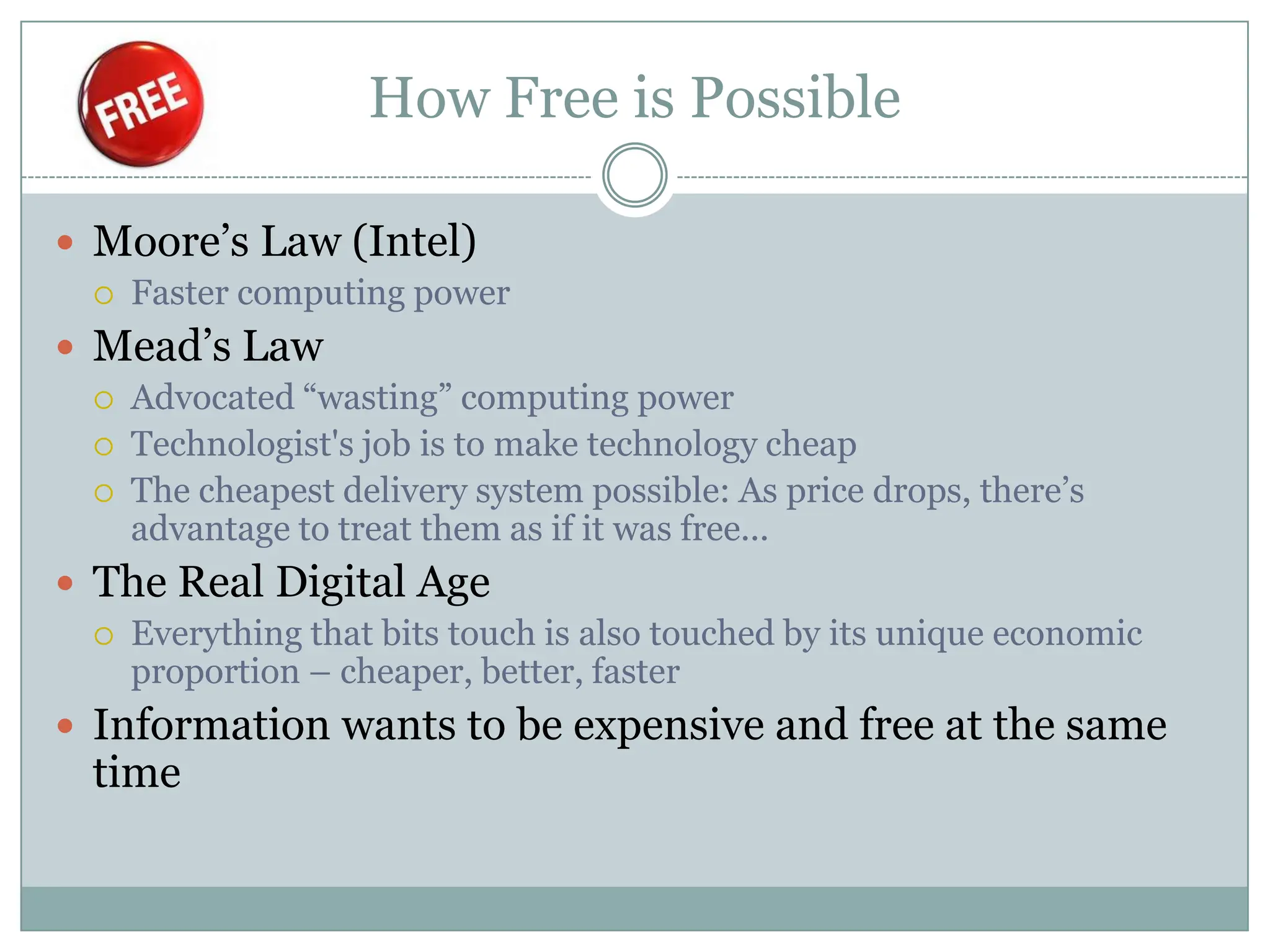 How Free is Possible

 Moore’s Law (Intel)
    Faster computing power
 Mead’s Law
    Advocated “wasting” computing power
    Technologist's job is to make technology cheap
    The cheapest delivery system possible: As price drops, there’s
     advantage to treat them as if it was free...
 The Real Digital Age
    Everything that bits touch is also touched by its unique economic
     proportion – cheaper, better, faster
 Information wants to be expensive and free at the same
 time
 