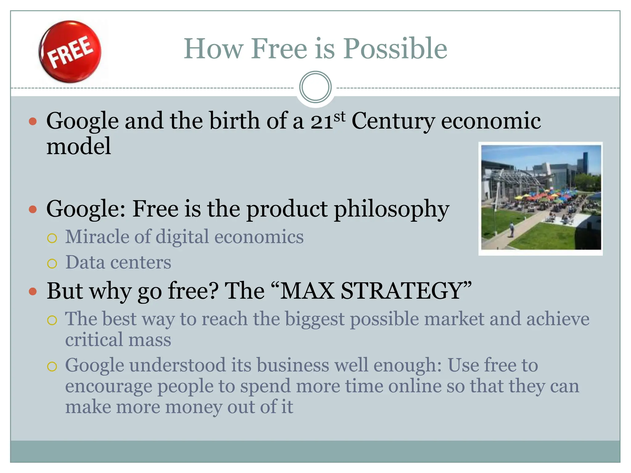 How Free is Possible

 Google and the birth of a 21st Century economic
  model

 Google: Free is the product philosophy
   Miracle of digital economics
   Data centers

 But why go free? The “MAX STRATEGY”
   The best way to reach the biggest possible market and achieve
    critical mass
   Google understood its business well enough: Use free to
    encourage people to spend more time online so that they can
    make more money out of it
 