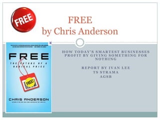 FREE
by Chris Anderson
    HOW TODAY’S SMARTEST BUSINESSES
     PROFIT BY GIVING SOMETHING FOR
                 NOTHING

          REPORT BY IVAN LEE
              TS STRAMA
                 AGSB
 