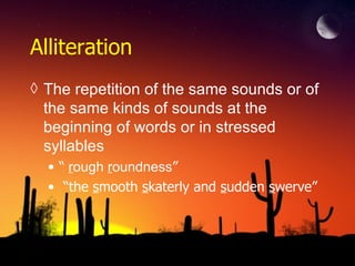 Alliteration
◊ The repetition of the same sounds or of
the same kinds of sounds at the
beginning of words or in stressed
syllables
• “ rough roundness”
• “the smooth skaterly and sudden swerve”