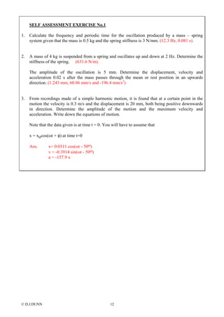 © D.J.DUNN 12
SELF ASSESSMENT EXERCISE No.1
1. Calculate the frequency and periodic time for the oscillation produced by a mass – spring
system given that the mass is 0.5 kg and the spring stiffness is 3 N/mm. (12.3 Hz, 0.081 s).
2. A mass of 4 kg is suspended from a spring and oscillates up and down at 2 Hz. Determine the
stiffness of the spring. (631.6 N/m).
The amplitude of the oscillation is 5 mm. Determine the displacement, velocity and
acceleration 0.02 s after the mass passes through the mean or rest position in an upwards
direction. (1.243 mm, 60.86 mm/s and -196.4 mm/s2
)
3. From recordings made of a simple harmonic motion, it is found that at a certain point in the
motion the velocity is 0.3 m/s and the displacement is 20 mm, both being positive downwards
in direction. Determine the amplitude of the motion and the maximum velocity and
acceleration. Write down the equations of motion.
Note that the data given is at time t = 0. You will have to assume that
x = xocos(ωt + φ) at time t=0
Ans. x= 0.0311 cos(ωt - 50o)
v = -0.3914 sin(ωt - 50o)
a = -157.9 x
 