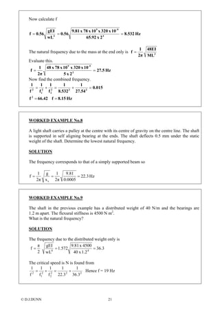 Now calculate f
Hz8.532
2x65.92
10x320x10x78x9.81
0.56
wL
gEI
0.56f 4
-99
4
===
The natural frequency due to the mass at the end only is 3
ML
48EI
2π
1
f =
Evaluate this.
Hz27.5
2x5
10x320x10x78x48
2π
1
f 3
-99
==
Now find the combined frequency.
Hz8.15f66.42f
0.015
27.54
1
8.532
1
f
1
f
1
f
1
2
222
2
2
1
2
==
=+=+=
WORKED EXAMPLE No.8
A light shaft carries a pulley at the centre with its centre of gravity on the centre line. The shaft
is supported in self aligning bearing at the ends. The shaft deflects 0.5 mm under the static
weight of the shaft. Determine the lowest natural frequency.
SOLUTION
The frequency corresponds to that of a simply supported beam so
Hz3.22
0.0005
9.81
2π
1
x
g
2π
1
f
s
===
WORKED EXAMPLE No.9
The shaft in the previous example has a distributed weight of 40 N/m and the bearings are
1.2 m apart. The flexural stiffness is 4500 N m2
.
What is the natural frequency?
SOLUTION
The frequency due to the distributed weight only is
3.36
1.2x40
4500x9.81
572.1
wL
gEI
2
π
f 44
===
The critical speed is N is found from
222
2
2
1
2
3.36
1
3.22
1
f
1
f
1
f
1
+=+= Hence f = 19 Hz
© D.J.DUNN 21
 