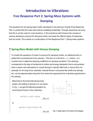 Introduction to Vibrations
Free Response Part 2: Spring-Mass Systems with
Damping
The equations for the spring-mass model, developed in the previous module (Free Response
Part 1), predict that the mass will continue oscillating indefinitely. Through experience we know
that this is not the case for most situations. In this tutorial we will introduce the concept of
viscous damping to account for decaying motion and study the different types of responses
that can result. This module is a continuation of Free Response Part 1: Spring-mass systems.
Spring-Mass Model with Viscous Damping
To modify the equations of motion to account for decaying motion, an additional term is
added that is proportional to the velocity . This term is in the form where is a
constant and is called the damping coefficient (or damping constant). This damping
corresponds to the type of resistance to motion and energy dissipation that is encountered
when a piston with perforations is moved through a cylinder filled with a viscous fluid, for
example oil. Air drag at low velocities, internal forces in structures like shafts and springs,
etc. can be approximated using this form where the opposing force is directly proportional to
the velocity.
Returning to the horizontal spring-mass
system and adding a damper to it, as shown
in Fig. 1, we get the following equation by
summing the forces in the x-direction.
... Eq. (1)
or
... Eq. (2) Fig. 1: Single-degree-of-freedom with damping
 