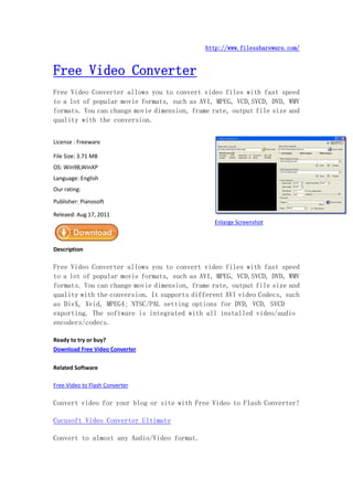 http://www.filesshareware.com/


Free Video Converter
Free Video Converter allows you to convert video files with fast speed
to a lot of popular movie formats, such as AVI, MPEG, VCD,SVCD, DVD, WMV
formats. You can change movie dimension, frame rate, output file size and
quality with the conversion.


License : Freeware

File Size: 3.71 MB
OS: Win98,WinXP
Language: English
Our rating:
Publisher: Pianosoft

Releaed: Aug 17, 2011
                                               Enlarge Screenshot



Description

Free Video Converter allows you to convert video files with fast speed
to a lot of popular movie formats, such as AVI, MPEG, VCD,SVCD, DVD, WMV
formats. You can change movie dimension, frame rate, output file size and
quality with the conversion. It supports different AVI video Codecs, such
as DivX, Xvid, MPEG4; NTSC/PAL setting options for DVD, VCD, SVCD
exporting. The software is integrated with all installed video/audio
encoders/codecs.

Ready to try or buy?
Download Free Video Converter

Related Software

Free Video to Flash Converter

Convert video for your blog or site with Free Video to Flash Converter!

Cucusoft Video Converter Ultimate

Convert to almost any Audio/Video format.
 