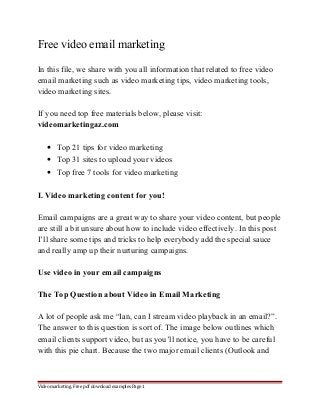 Free video email marketing 
In this file, we share with you all information that related to free video 
email marketing such as video marketing tips, video marketing tools, 
video marketing sites. 
If you need top free materials below, please visit: 
videomarketingaz.com 
· Top 21 tips for video marketing 
· Top 31 sites to upload your videos 
· Top free 7 tools for video marketing 
I. Video marketing content for you! 
Email campaigns are a great way to share your video content, but people 
are still a bit unsure about how to include video effectively. In this post 
I’ll share some tips and tricks to help everybody add the special sauce 
and really amp up their nurturing campaigns. 
Use video in your email campaigns 
The Top Question about Video in Email Marketing 
A lot of people ask me “Ian, can I stream video playback in an email?”. 
The answer to this question is sort of. The image below outlines which 
email clients support video, but as you’ll notice, you have to be careful 
with this pie chart. Because the two major email clients (Outlook and 
Video marketing. Free pdf download examples Page 1 
 