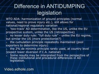 Difference iinn AANNTTIIDDUUMMPPIINNGG 
lleeggiissllaattiioonn 
WTO ADA: harmonization of ground principles (normal 
values, need to prove injury etc.), still allows for 
national/regional regulatory variation 
1. ‘two-track’ AD determination, like the US, unlike the EU 
prospective system, unlike the US (retrospective) 
1. no lesser duty rule: “full duty rule” - unlike the EU regime, 
but similar the US (more protectionist?) 
1. the cumulation principle repeatedly maintained (pool 
exporters to determine injury) 
1. the 2% de minimis principle rarely used, at country level 
(expect lower diversion if C.A. national) 
1. Some results may be interpreted from the perspective of 
these institutional and procedural differences in AD 
legislation. 
Video.edhole.com 
 