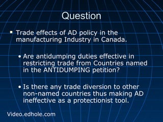 QQuueessttiioonn 
 Trade effects of AD policy in the 
manufacturing Industry in Canada. 
• Are antidumping duties effective in 
restricting trade from Countries named 
in the ANTIDUMPING petition? 
• Is there any trade diversion to other 
non-named countries thus making AD 
ineffective as a protectionist tool. 
Video.edhole.com 
 