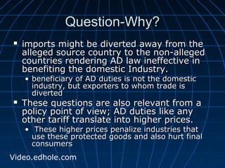 QQuueessttiioonn--WWhhyy?? 
 iimmppoorrttss mmiigghhtt bbee ddiivveerrtteedd aawwaayy ffrroomm tthhee 
aalllleeggeedd ssoouurrccee ccoouunnttrryy ttoo tthhee nnoonn--aalllleeggeedd 
ccoouunnttrriieess rreennddeerriinngg AADD llaaww iinneeffffeeccttiivvee iinn 
bbeenneeffiittiinngg tthhee ddoommeessttiicc IInndduussttrryy.. 
• bbeenneeffiicciiaarryy ooff AADD dduuttiieess iiss nnoott tthhee ddoommeessttiicc 
iinndduussttrryy,, bbuutt eexxppoorrtteerrss ttoo wwhhoomm ttrraaddee iiss 
ddiivveerrtteedd 
 TThheessee qquueessttiioonnss aarree aallssoo rreelleevvaanntt ffrroomm aa 
ppoolliiccyy ppooiinntt ooff vviieeww;; AADD dduuttiieess lliikkee aannyy 
ootthheerr ttaarriiffff ttrraannssllaattee iinnttoo hhiigghheerr pprriicceess.. 
• TThheessee hhiigghheerr pprriicceess ppeennaalliizzee iinndduussttrriieess tthhaatt 
uussee tthheessee pprrootteecctteedd ggooooddss aanndd aallssoo hhuurrtt ffiinnaall 
ccoonnssuummeerrss 
Video.edhole.com 
 