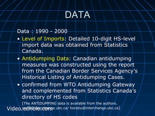 DDAATTAA 
Data : 1990 - 2000 
• Level of Imports: Detailed 10-digit HS-level 
import data was obtained from Statistics 
Canada. 
• Antidumping Data: Canadian antidumping 
measures was constructed using the report 
from the Canadian Border Services Agency’s 
Historical Listing of Antidumping Cases. 
• confirmed from WTO Antidumping Gateway 
and complemented from Statistics Canada’s 
directory of HS codes 
(The ANTIDUMPING data is available from the authors. 
Video.neisdhah@oinlete.rcchoamnge.ubc.ca/ horatiu@interchange.ubc.ca) 
 
