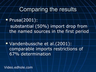 CCoommppaarriinngg tthhee rreessuullttss 
 Prusa(2001): 
substantial (50%) import drop from 
the named sources in the first period 
 Vandenbussche et al.(2001): 
comparable imports restrictions of 
67% determination 
Video.edhole.com 
 