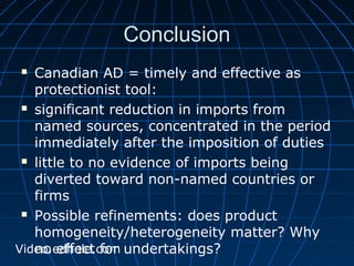 CCoonncclluussiioonn 
 Canadian AD = timely and effective as 
protectionist tool: 
 significant reduction in imports from 
named sources, concentrated in the period 
immediately after the imposition of duties 
 little to no evidence of imports being 
diverted toward non-named countries or 
firms 
 Possible refinements: does product 
homogeneity/heterogeneity matter? Why 
no effect for undertakings? 
Video.edhole.com 
