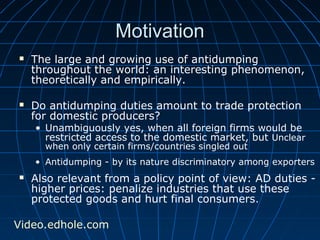 MMoottiivvaattiioonn 
 The large and growing use of antidumping 
throughout the world: an interesting phenomenon, 
theoretically and empirically. 
 Do antidumping duties amount to trade protection 
for domestic producers? 
• Unambiguously yes, when all foreign firms would be 
restricted access to the domestic market, but Unclear 
when only certain firms/countries singled out 
• Antidumping - by its nature discriminatory among exporters 
 Also relevant from a policy point of view: AD duties - 
higher prices: penalize industries that use these 
protected goods and hurt final consumers. 
Video.edhole.com 
 