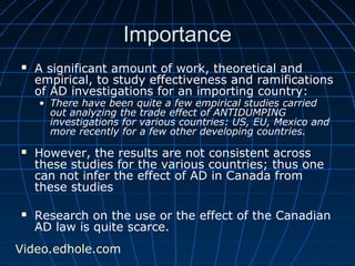IImmppoorrttaannccee 
 A significant amount of work, theoretical and 
empirical, to study effectiveness and ramifications 
of AD investigations for an importing country: 
• There have been quite a few empirical studies carried 
out analyzing the trade effect of ANTIDUMPING 
investigations for various countries: US, EU, Mexico and 
more recently for a few other developing countries. 
 However, the results are not consistent across 
these studies for the various countries; thus one 
can not infer the effect of AD in Canada from 
these studies 
 Research on the use or the effect of the Canadian 
AD law is quite scarce. 
Video.edhole.com 
 